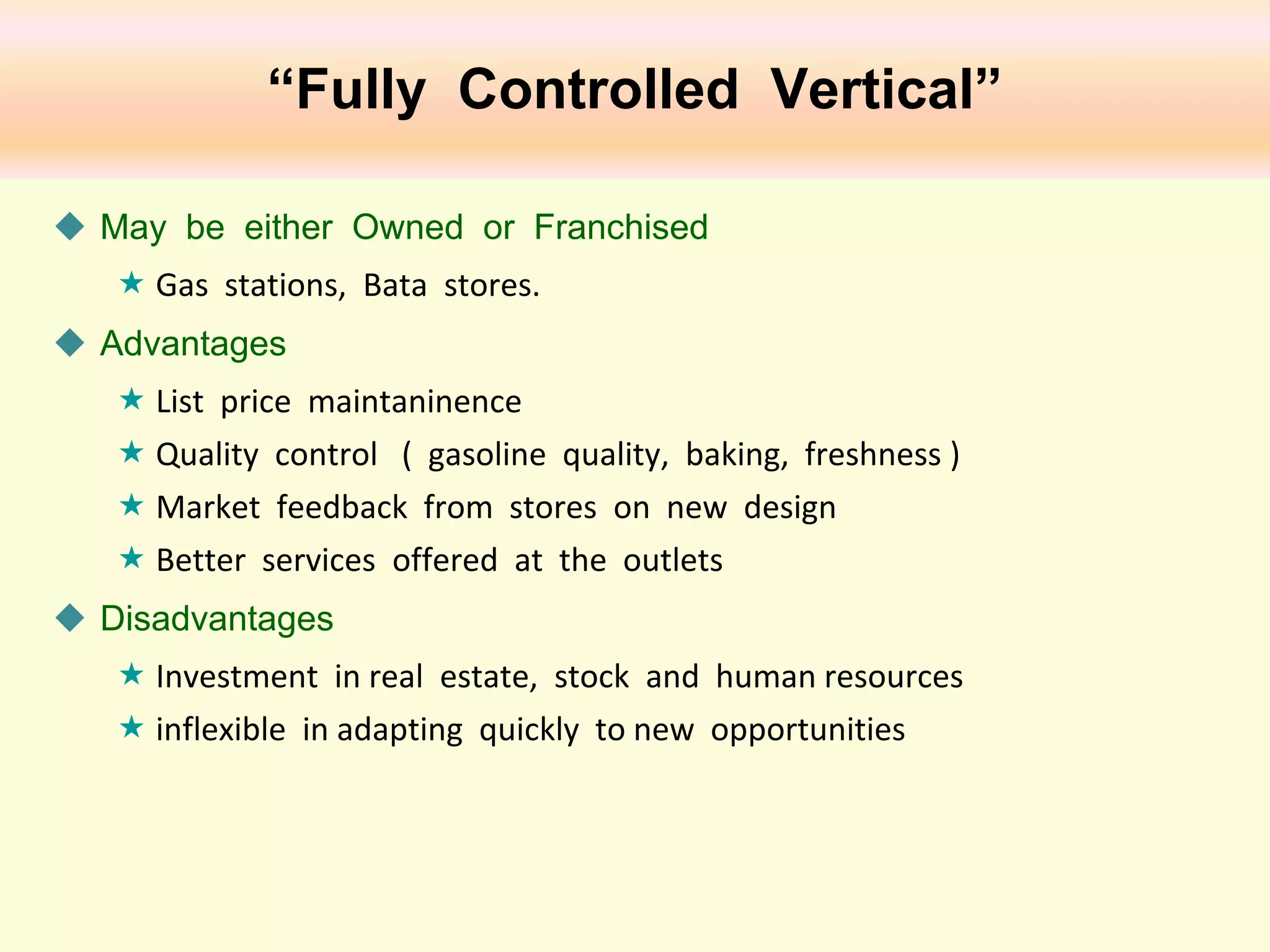 “Fully Controlled Vertical”
 May be either Owned or Franchised
 Gas stations, Bata stores.
 Advantages
 List price maintaninence
 Quality control ( gasoline quality, baking, freshness )
 Market feedback from stores on new design
 Better services offered at the outlets
 Disadvantages
 Investment in real estate, stock and human resources
 inflexible in adapting quickly to new opportunities

 