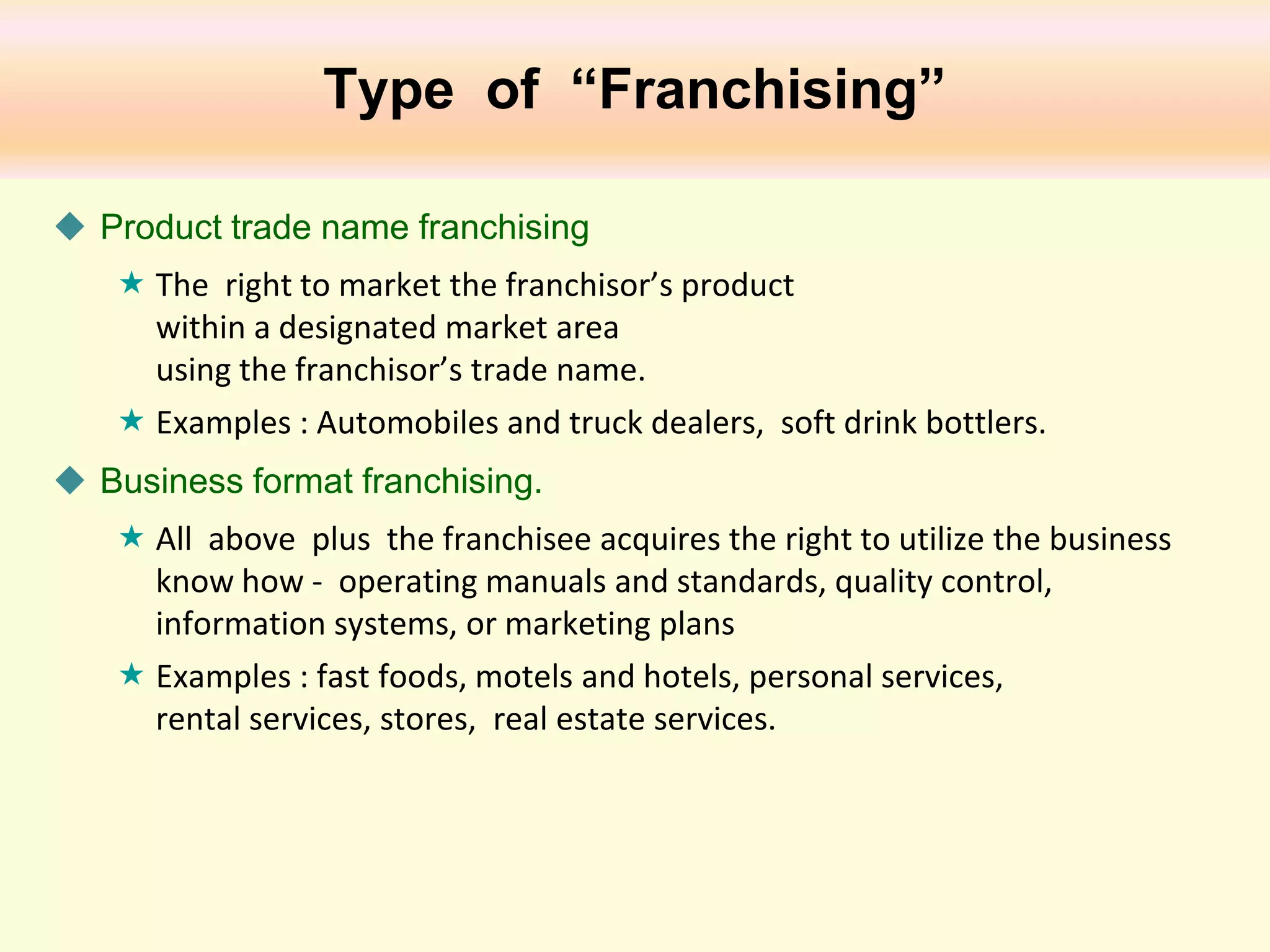 Type of “Franchising”
 Product trade name franchising
 The right to market the franchisor’s product
within a designated market area
using the franchisor’s trade name.
 Examples : Automobiles and truck dealers, soft drink bottlers.
 Business format franchising.
 All above plus the franchisee acquires the right to utilize the business
know how - operating manuals and standards, quality control,
information systems, or marketing plans
 Examples : fast foods, motels and hotels, personal services,
rental services, stores, real estate services.

 