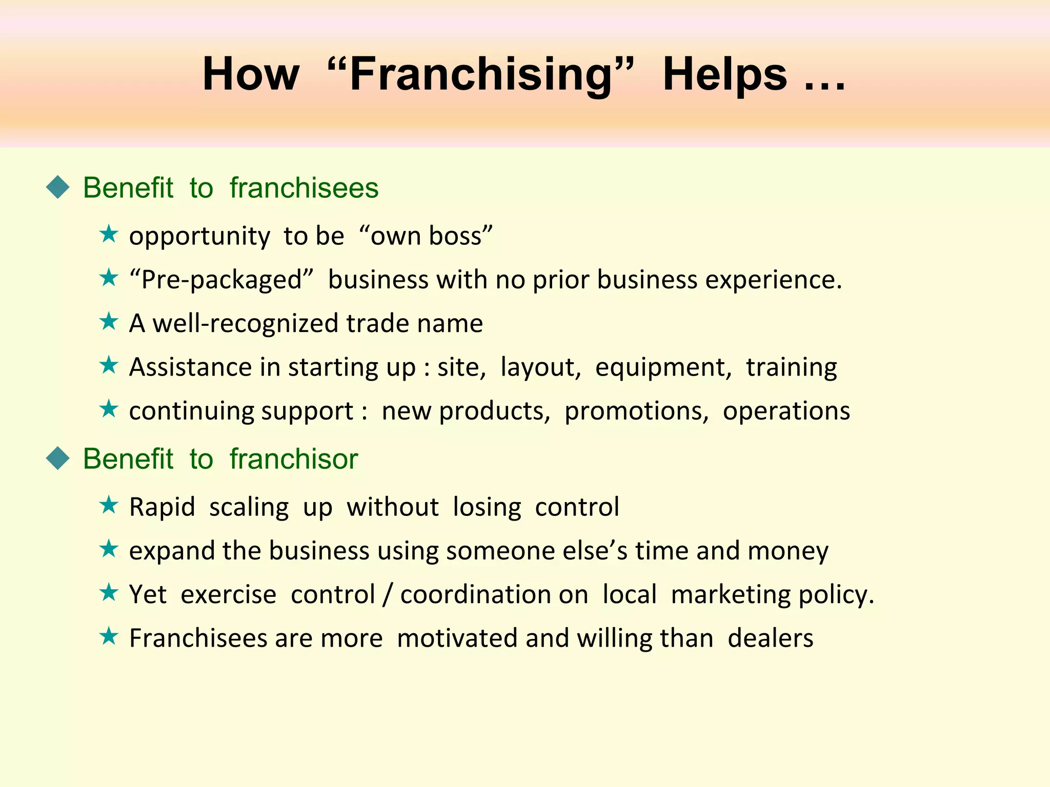 How “Franchising” Helps …
 Benefit to franchisees
 opportunity to be “own boss”
 “Pre-packaged” business with no prior business experience.
 A well-recognized trade name
 Assistance in starting up : site, layout, equipment, training
 continuing support : new products, promotions, operations
 Benefit to franchisor
 Rapid scaling up without losing control
 expand the business using someone else’s time and money
 Yet exercise control / coordination on local marketing policy.
 Franchisees are more motivated and willing than dealers

 