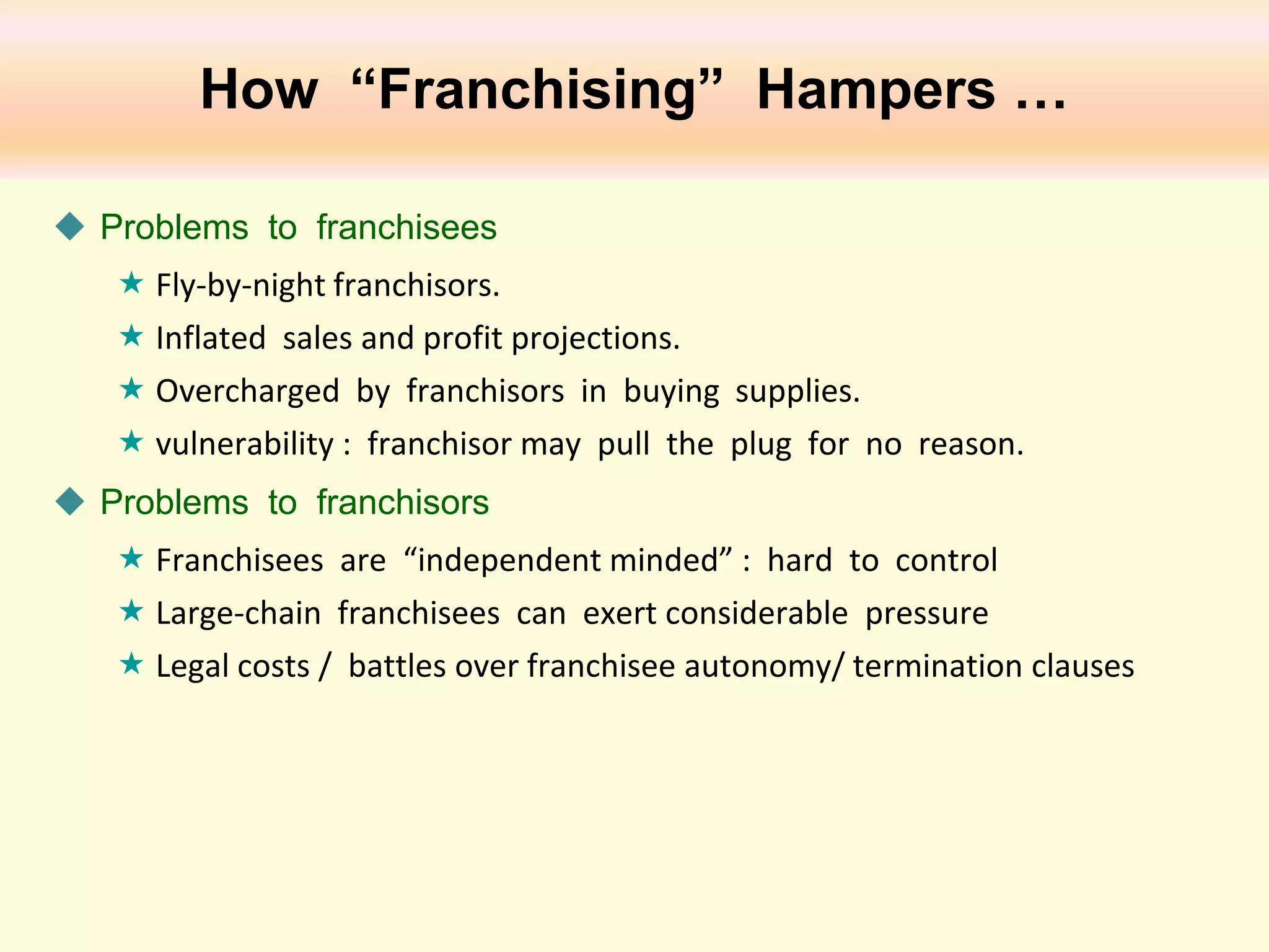 How “Franchising” Hampers …
 Problems to franchisees
 Fly-by-night franchisors.
 Inflated sales and profit projections.
 Overcharged by franchisors in buying supplies.
 vulnerability : franchisor may pull the plug for no reason.
 Problems to franchisors
 Franchisees are “independent minded” : hard to control
 Large-chain franchisees can exert considerable pressure
 Legal costs / battles over franchisee autonomy/ termination clauses

 