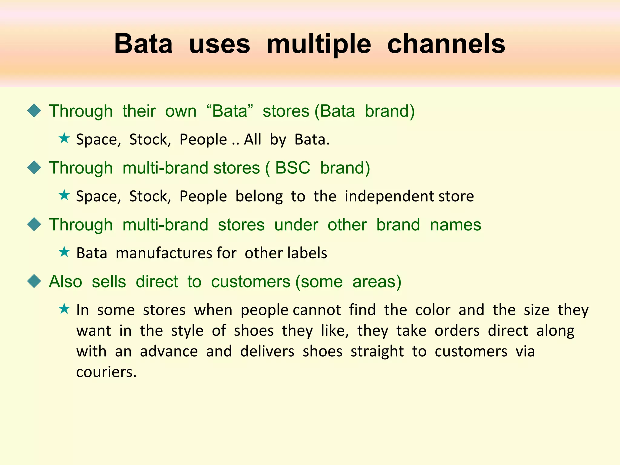 Bata uses multiple channels
 Through their own “Bata” stores (Bata brand)
 Space, Stock, People .. All by Bata.
 Through multi-brand stores ( BSC brand)
 Space, Stock, People belong to the independent store
 Through multi-brand stores under other brand names
 Bata manufactures for other labels
 Also sells direct to customers (some areas)
 In some stores when people cannot find the color and the size they
want in the style of shoes they like, they take orders direct along
with an advance and delivers shoes straight to customers via
couriers.

 