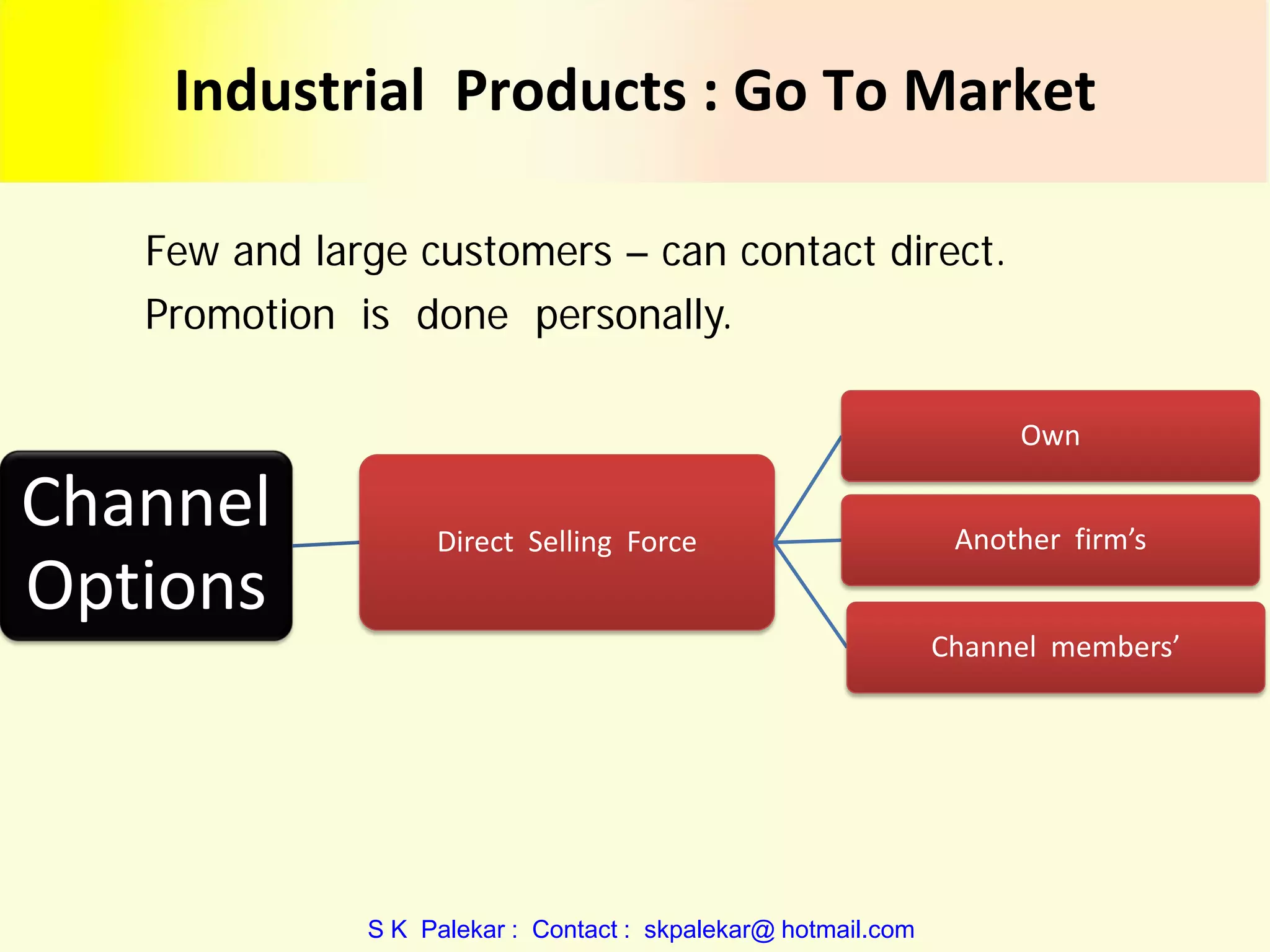 Industrial Products : Go To Market
Few and large customers – can contact direct.
Promotion is done personally.
Own

Channel
Options

Direct Selling Force

Another firm’s
Channel members’

S K Palekar : Contact : skpalekar@ hotmail.com

 