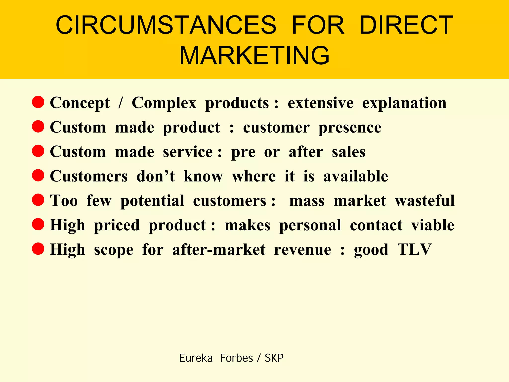 CIRCUMSTANCES FOR DIRECT
MARKETING
 Concept / Complex products : extensive explanation
 Custom made product : customer presence
 Custom made service : pre or after sales
 Customers don’t know where it is available
 Too few potential customers : mass market wasteful
 High priced product : makes personal contact viable
 High scope for after-market revenue : good TLV

Eureka Forbes / SKP

 
