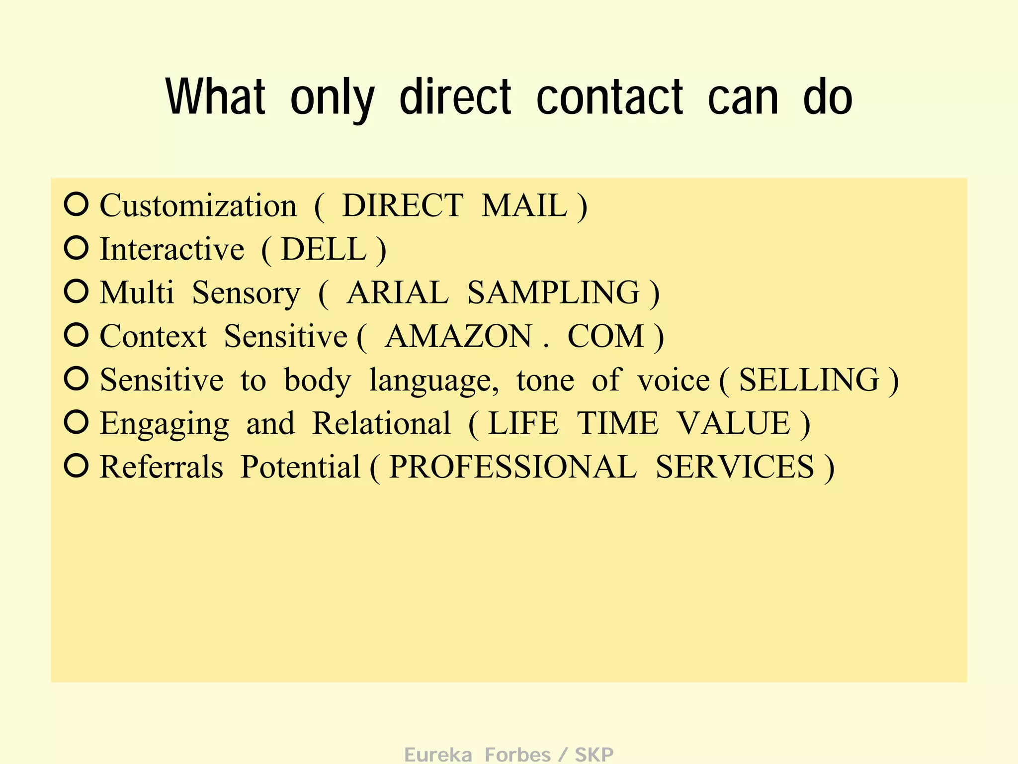 What only direct contact can do
 Customization ( DIRECT MAIL )
 Interactive ( DELL )
 Multi Sensory ( ARIAL SAMPLING )
 Context Sensitive ( AMAZON . COM )
 Sensitive to body language, tone of voice ( SELLING )
 Engaging and Relational ( LIFE TIME VALUE )
 Referrals Potential ( PROFESSIONAL SERVICES )

Eureka Forbes / SKP

 
