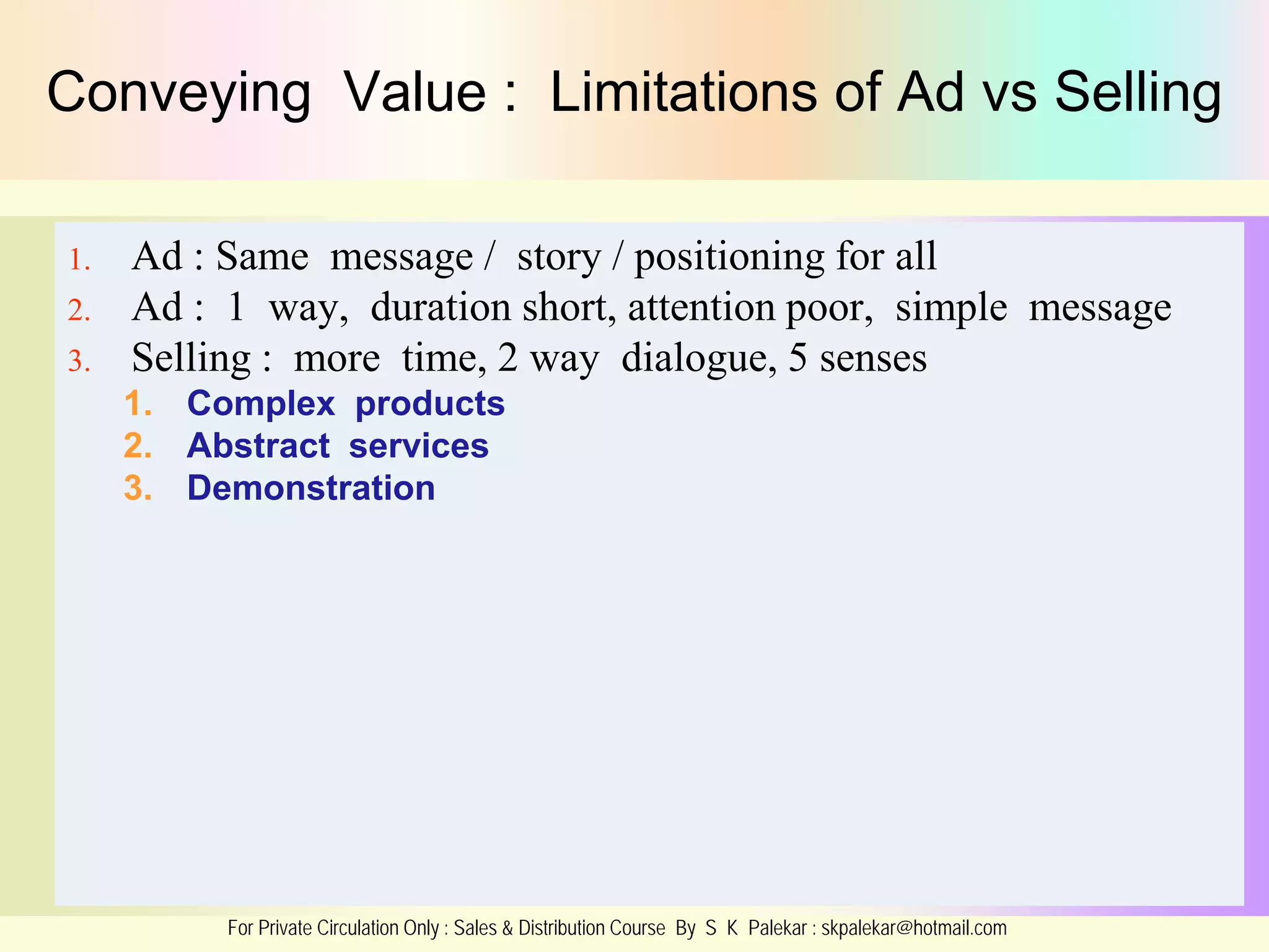 Conveying Value : Limitations of Ad vs Selling
1.
2.
3.

Ad : Same message / story / positioning for all
Ad : 1 way, duration short, attention poor, simple message
Selling : more time, 2 way dialogue, 5 senses
1. Complex products
2. Abstract services
3. Demonstration

For Private Circulation Only : Sales & Distribution Course By S K Palekar : skpalekar@hotmail.com

 