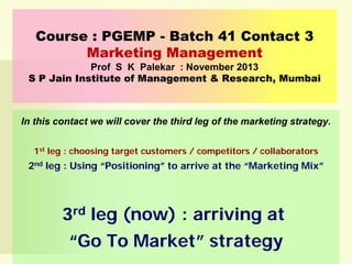 Course : PGEMP - Batch 41 Contact 3
Marketing Management
Prof S K Palekar : November 2013
S P Jain Institute of Management & Research, Mumbai

In this contact we will cover the third leg of the marketing strategy.
1st leg : choosing target customers / competitors / collaborators

2nd leg : Using “Positioning” to arrive at the “Marketing Mix”

3rd leg (now) : arriving at
“Go To Market” strategy

 