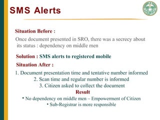 SMS Alerts
THE CAIN PROJECT
Situation Before :
Once document presented in SRO, there was a secrecy about
its status : dependency on middle men
Solution : SMS alerts to registered mobile
Situation After :
1. Document presentation time and tentative number informed
2. Scan time and regular number is informed
3. Citizen asked to collect the document
Result
• No dependency on middle men – Empowerment of Citizen
• Sub-Registrar is more responsible
 