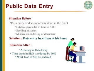 Public Data Entry
THE CAIN PROJECT
Situation Before :
•Data entry of document was done in the SRO
• Citizen spent a lot of time in SRO
• Spelling mistakes
• Mistakes in indexing of document
Solution : Data entry by citizen at his home
Situation After :
• Accuracy in Data Entry
• Time spent in SRO is reduced by 60%
• Work load of SRO is reduced
 