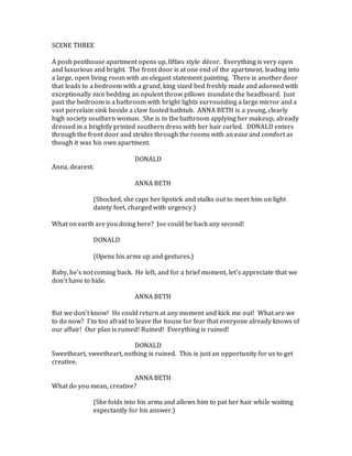 SCENE THREE
A posh penthouse apartment opens up, fifties style décor. Everything is very open
and luxurious and bright. The front door is at one end of the apartment, leading into
a large, open living room with an elegant statement painting. There is another door
that leads to a bedroom with a grand, king sized bed freshly made and adorned with
exceptionally nice bedding an opulent throw pillows inundate the headboard. Just
past the bedroom is a bathroom with bright lights surrounding a large mirror and a
vast porcelain sink beside a claw footed bathtub. ANNA BETH is a young, clearly
high society southern woman. She is in the bathroom applying her makeup, already
dressed in a brightly printed southern dress with her hair curled. DONALD enters
through the front door and strides through the rooms with an ease and comfort as
though it was his own apartment.
DONALD
Anna, dearest.
ANNA BETH
(Shocked, she caps her lipstick and stalks out to meet him on light
dainty feet, charged with urgency.)
What on earth are you doing here? Joe could be back any second!
DONALD
(Opens his arms up and gestures.)
Baby, he’s not coming back. He left, and for a brief moment, let’s appreciate that we
don’t have to hide.
ANNA BETH
But we don’t know! He could return at any moment and kick me out! What are we
to do now? I’m too afraid to leave the house for fear that everyone already knows of
our affair! Our plan is ruined! Ruined! Everything is ruined!
DONALD
Sweetheart, sweetheart, nothing is ruined. This is just an opportunity for us to get
creative.
ANNA BETH
What do you mean, creative?
(She folds into his arms and allows him to pat her hair while waiting
expectantly for his answer.)
 