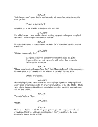 DONALD
Well, first, we don’t know that he won’t actually kill himself now that he sees the
most perfect,
(Pauses to gaze at her.)
gorgeous girl in the world is no longer in love with him.
ANNA BETH
For all he knows, I could just be a harlot, inviting everyone and anyone in my bed.
He doesn’t know that you and I—what we have.
DONALD
Regardless, we can’t let chance decide our fate. We’ve got to take matters into our
own hands.
ANNA BETH
What do you mean by that?
(She pulls away from him embrace and steps back, not quite
frightened, but not entirely comfortable either. Her posture is
defensive and instinctual.)
DONALD
Where would good ole Joe run, Anna Bee? Hotel? Parents’ home? Is there anywhere
he’s ever gone to get away before, like a beach property on the east coast?
(After a brief pause.)
ANNA BETH
His family’s property. He’ll want to be around people right now, and people who
aren’t a part of our social circle. It’s a ways away, outside of the city. That’s—That’s
where he is. I’m sure of it, although he only has a brother out there now. A brother
and his own family.
DONALD
Then that’s where I’ll go.
ANNA BETH
What?!
DONALD
We’re in too deep now, AB. We’ve got to go through with our plan, or we’ll lose
everything. Don’t you still want to be together? Don’t you still have the same
dreams for us that we did before?
 