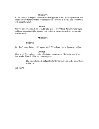 ANNA BETH
Of course I do! I love you! But how are we supposed to—to go along with the plan
when he’s out there? What do you expect to do once you’re there? Don’t you think
he’ll recognize you?
DONALD
Don’t you worry about it, my love. I’ll take care of everything. Now why don’t you
and I take advantage of having this entire place to ourselves, and you get back in
that bedroom.
ANNA BETH
(Giggling)
Oh, I don’t know. Is this really a good idea? We’ve been caught there once before.
DONALD
Who cares? We can be as comfortable in there as we want. He’s gone, and, if our
plan works, this will all be ours soon anyway.
(He kisses her neck and guides her to the bedroom as the scene fades
to black.)
END SCENE
 