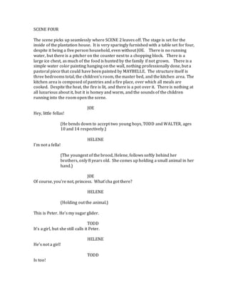 SCENE FOUR
The scene picks up seamlessly where SCENE 2 leaves off. The stage is set for the
inside of the plantation house. It is very sparingly furnished with a table set for four,
despite it being a five person household, even without JOE. There is no running
water, but there is a pitcher on the counter next to a chopping block. There is a
large ice chest, as much of the food is hunted by the family if not grown. There is a
simple water color painting hanging on the wall, nothing professionally done, but a
pastoral piece that could have been painted by MAYBELLE. The structure itself is
three bedrooms total, the children’s room, the master bed, and the kitchen area. The
kitchen area is composed of pantries and a fire place, over which all meals are
cooked. Despite the heat, the fire is lit, and there is a pot over it. There is nothing at
all luxurious about it, but it is homey and warm, and the sounds of the children
running into the room open the scene.
JOE
Hey, little fellas!
(He bends down to accept two young boys, TODD and WALTER, ages
10 and 14 respectively.)
HELENE
I’m not a fella!
(The youngest of the brood, Helene, follows softly behind her
brothers, only 8 years old. She comes up holding a small animal in her
hand.)
JOE
Of course, you’re not, princess. What’cha got there?
HELENE
(Holding out the animal.)
This is Peter. He’s my sugar glider.
TODD
It’s a girl, but she still calls it Peter.
HELENE
He’s not a girl!
TODD
Is too!
 