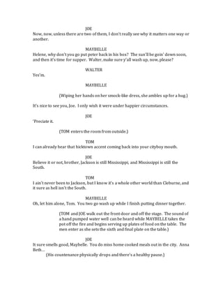 JOE
Now, now, unless there are two of them, I don’t really see why it matters one way or
another.
MAYBELLE
Helene, why don’t you go put peter back in his box? The sun’ll be goin’ down soon,
and then it’s time for supper. Walter, make sure y’all wash up, now, please?
WALTER
Yes’m.
MAYBELLE
(Wiping her hands on her smock-like dress, she ambles up for a hug.)
It’s nice to see you, Joe. I only wish it were under happier circumstances.
JOE
‘Preciate it.
(TOM enters the room from outside.)
TOM
I can already hear that hicktown accent coming back into your cityboy mouth.
JOE
Believe it or not, brother, Jackson is still Mississippi, and Mississippi is still the
South.
TOM
I ain’t never been to Jackson, but I know it’s a whole other world than Cleburne, and
it sure as hell isn’t the South.
MAYBELLE
Oh, let him alone, Tom. You two go wash up while I finish putting dinner together.
(TOM and JOE walk out the front door and off the stage. The sound of
a hand pumped water well can be heard while MAYBELLE takes the
pot off the fire and begins serving up plates of food on the table. The
men enter as she sets the sixth and final plate on the table.)
JOE
It sure smells good, Maybelle. You do miss home cooked meals out in the city. Anna
Beth…
(His countenance physically drops and there’s a healthy pause.)
 