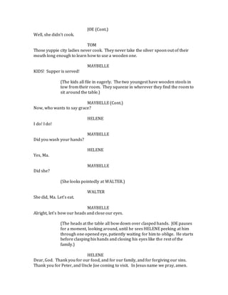 JOE (Cont.)
Well, she didn’t cook.
TOM
Those yuppie city ladies never cook. They never take the silver spoon out of their
mouth long enough to learn how to use a wooden one.
MAYBELLE
KIDS! Supper is served!
(The kids all file in eagerly. The two youngest have wooden stools in
tow from their room. They squeeze in wherever they find the room to
sit around the table.)
MAYBELLE (Cont.)
Now, who wants to say grace?
HELENE
I do! I do!
MAYBELLE
Did you wash your hands?
HELENE
Yes, Ma.
MAYBELLE
Did she?
(She looks pointedly at WALTER.)
WALTER
She did, Ma. Let’s eat.
MAYBELLE
Alright, let’s bow our heads and close our eyes.
(The heads at the table all bow down over clasped hands. JOE pauses
for a moment, looking around, until he sees HELENE peeking at him
through one opened eye, patiently waiting for him to oblige. He starts
before clasping his hands and closing his eyes like the rest of the
family.)
HELENE
Dear, God. Thank you for our food, and for our family, and for forgiving our sins.
Thank you for Peter, and Uncle Joe coming to visit. In Jesus name we pray, amen.
 