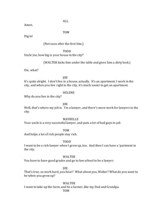 ALL
Amen.
TOM
Dig in!
(Not soon after the first bite.)
TODD
Uncle Joe, how big is your house in the city?
(WALTER kicks him under the table and gives him a dirty look.)
Ow, what?
JOE
It’s quite alright. I don’t live in a house, actually. It’s an apartment. I work in the
city, and when you live right in the city, it’s much easier to get an apartment.
HELENE
Why do you live in the city?
JOE
Well, that’s where my job is. I’m a lawyer, and there’s more work for lawyers in the
city.
MAYBELLE
Your uncle is a very successful lawyer, and puts a lot of bad guys in jail.
TOM
And helps a lot of rich people stay rich.
TODD
I want to be a rich lawyer when I grow up, too. And then I can have a ‘partment in
the city.
WALTER
You have to have good grades and go to law school to be a lawyer.
JOE
That’s true, so work hard, you hear? What about you, Walter? What do you want to
be when you grow up?
WALTER
I want to take up the farm, and be a farmer, like my Dad and Grandpa.
TOM
 
