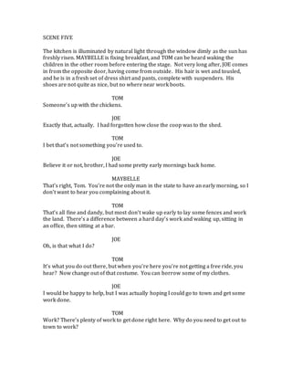 SCENE FIVE
The kitchen is illuminated by natural light through the window dimly as the sun has
freshly risen. MAYBELLE is fixing breakfast, and TOM can be heard waking the
children in the other room before entering the stage. Not very long after, JOE comes
in from the opposite door, having come from outside. His hair is wet and tousled,
and he is in a fresh set of dress shirt and pants, complete with suspenders. His
shoes are not quite as nice, but no where near work boots.
TOM
Someone’s up with the chickens.
JOE
Exactly that, actually. I had forgotten how close the coop was to the shed.
TOM
I bet that’s not something you’re used to.
JOE
Believe it or not, brother, I had some pretty early mornings back home.
MAYBELLE
That’s right, Tom. You’re not the only man in the state to have an early morning, so I
don’t want to hear you complaining about it.
TOM
That’s all fine and dandy, but most don’t wake up early to lay some fences and work
the land. There’s a difference between a hard day’s work and waking up, sitting in
an office, then sitting at a bar.
JOE
Oh, is that what I do?
TOM
It’s what you do out there, but when you’re here you’re not getting a free ride, you
hear? Now change out of that costume. You can borrow some of my clothes.
JOE
I would be happy to help, but I was actually hoping I could go to town and get some
work done.
TOM
Work? There’s plenty of work to get done right here. Why do you need to get out to
town to work?
 
