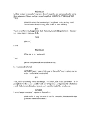 MAYBELLE
Let him be, just because he’s out here doesn’t mean he can just abandon his work.
Now set yourself down and have some breakfast. KIDS NOW, IT’S BREAKFAST
TIME.
(The kids enter the room and pick up plates, eating as they stand
around their room, holding their plates in their hands.)
JOE
Thank you, Maybelle, I appreciate that. Actually, I wanted to go to town—to draw
up—some papers for Anna Beth.
TOM
(Snorts.)
Good.
MAYBELLE
(Sharply, to her husband.)
Tom!
(More softly towards her brother-in-law.)
So you’re ready after all.
(WALTER is very clearly listening to the adults’ conversation, but not
quite comfortable jumping in.)
JOE
Yeah, I was up thinking about it last night. You know, Tom said it yesterday. I’m not
going to leave the house I paid for with her living in it. She’ll get exactly what she is
owed. Half of everything that is ours, and I want her out of the penthouse.
WALTER
I heard lawyers shouldn’t represent themselves.
(The adults all stop and turn to him for a moment, but he meets their
gaze and continues to chew.)
 