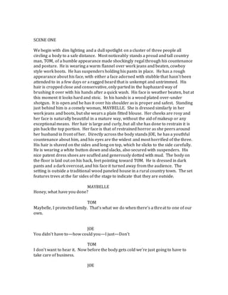 SCENE ONE
We begin with dim lighting and a dull spotlight on a cluster of three people all
circling a body to a safe distance. Most noticeably stands a proud and tall country
man, TOM, of a humble appearance made shockingly regal through his countenance
and posture. He is wearing a warm flannel over work jeans and beaten, cowboy
style work boots. He has suspenders holding his pants in place. He has a rough
appearance about his face, with either a face adorned with stubble that hasn’t been
attended to in a few days or a ragged beard that is unkempt and untrimmed. His
hair is cropped close and conservative, only parted in the haphazard way of
brushing it over with his hands after a quick wash. His face is weather beaten, but at
this moment it looks hard and stoic. In his hands is a wood plated over-under
shotgun. It is open and he has it over his shoulder as is proper and safest. Standing
just behind him is a comely woman, MAYBELLE. She is dressed similarly in her
work jeans and boots, but she wears a plain fitted blouse. Her cheeks are rosy and
her face is naturally beautiful in a mature way, without the aid of makeup or any
exceptional means. Her hair is large and curly, but all she has done to restrain it is
pin back the top portion. Her face is that of restrained horror as she peers around
her husband in front of her. Directly across the body stands JOE, he has a youthful
countenance about him, and his eyes are the widest and most horrified of the three.
His hair is shaved on the sides and long on top, which he slicks to the side carefully.
He is wearing a white button down and slacks, also secured with suspenders. His
nice patent dress shoes are scuffed and generously dotted with mud. The body on
the floor is laid out on his back, feet pointing toward TOM. He is dressed in dark
pants and a dark overcoat, and his face it turned away from the audience. The
setting is outside a traditional wood paneled house in a rural country town. The set
features trees at the far sides of the stage to indicate that they are outside.
MAYBELLE
Honey, what have you done?
TOM
Maybelle, I protected family. That’s what we do when there’s a threat to one of our
own.
JOE
You didn’t have to—how could you—I just—Don’t
TOM
I don’t want to hear it. Now before the body gets cold we’re just going to have to
take care of business.
JOE
 