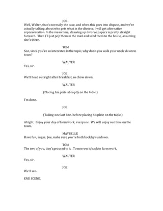 JOE
Well, Walter, that’s normally the case, and when this goes into dispute, and we’re
actually talking about who gets what in the divorce, I will get alternative
representation. In the mean time, drawing up divorce papers is pretty straight
forward. Then I’ll just pop them in the mail and send them to the house, assuming
she’s there.
TOM
Son, since you’re so interested in the topic, why don’t you walk your uncle down to
town?
WALTER
Yes, sir.
JOE
We’ll head out right after breakfast, so chow down.
WALTER
(Placing his plate abruptly on the table.)
I’m done.
JOE
(Taking one last bite, before placing his plate on the table.)
Alright. Enjoy your day of farm work, everyone. We will enjoy our time on the
town.
MAYBELLE
Have fun, sugar. Joe, make sure you’re both back by sundown.
TOM
The two of you, don’t get used to it. Tomorrow is back to farm work.
WALTER
Yes, sir.
JOE
We’ll see.
END SCENE.
 