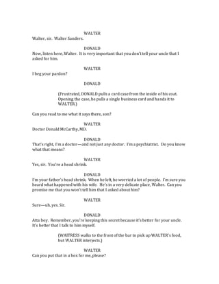 WALTER
Walter, sir. Walter Sanders.
DONALD
Now, listen here, Walter. It is very important that you don’t tell your uncle that I
asked for him.
WALTER
I beg your pardon?
DONALD
(Frustrated, DONALD pulls a card case from the inside of his coat.
Opening the case, he pulls a single business card and hands it to
WALTER.)
Can you read to me what it says there, son?
WALTER
Doctor Donald McCarthy, MD.
DONALD
That’s right, I’m a doctor—and not just any doctor. I’m a psychiatrist. Do you know
what that means?
WALTER
Yes, sir. You’re a head shrink.
DONALD
I’m your father’s head shrink. When he left, he worried a lot of people. I’m sure you
heard what happened with his wife. He’s in a very delicate place, Walter. Can you
promise me that you won’t tell him that I asked about him?
WALTER
Sure—uh, yes. Sir.
DONALD
Atta boy. Remember, you’re keeping this secret because it’s better for your uncle.
It’s better that I talk to him myself.
(WAITRESS walks to the front of the bar to pick up WALTER’s food,
but WALTER interjects.)
WALTER
Can you put that in a box for me, please?
 