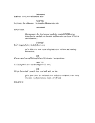 WAITRESS
But what about your milkshake, doll?
WALTER
Just forget the milkshake. I just realized I’m running late.
WAITRESS
Suit yourself.
(She packages the food up and hands the box to WALTER, who
immediately stands from the table and heads for the door. DONALD
calls after him.)
DONALD
Don’t forget what we talked about, son!
(WALTER exits onto a coarsely paved road and sees JOE heading
toward him.)
JOE
Why are you leaving? I thought I would join you, I just got done.
WALTER
I—I really think that we should just head back.
JOE
Alright, but only if you split that sandwich with me, kid.
(WALTER opens the box and hands half of the sandwich to his uncle,
who also reaches over and steals a few fries.)
END SCENE
 