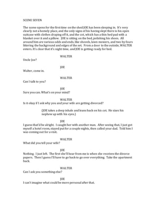 SCENE SEVEN
The scene opens for the first time on the shed JOE has been sleeping in. It’s very
clearly not a homely place, and the only signs of his having slept there is his open
suitcase with clothes draping off it, and the cot, which has a thin bed pad with a
blanket over it and a pillow. JOE is sitting on the bed, polishing his shoes. All
around him are various odds and ends, like shovels, lawn mowers, and two by fours
littering the background and edges of the set. From a door to the outside, WALTER
enters. It’s clear that it’s night time, and JOE is getting ready for bed.
WALTER
Uncle Joe?
JOE
Walter, come in.
WALTER
Can I talk to you?
JOE
Sure you can. What’s on your mind?
WALTER
Is it okay if I ask why you and your wife are getting divorced?
(JOE takes a deep inhale and leans back on his cot. He sizes his
nephew up with his eyes.)
JOE
I guess that’d be alright. I caught her with another man. After seeing that, I just got
myself a hotel room, stayed put for a couple nights, then called your dad. Told him I
was coming out for a visit.
WALTER
What did you tell your wife?
JOE
Nothing. I just left. The first she’ll hear from me is when she receives the divorce
papers. Then I guess I’ll have to go back to go over everything. Take the apartment
back.
WALTER
Can I ask you something else?
JOE
I can’t imagine what could be more personal after that.
 
