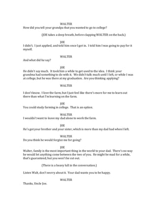 WALTER
How did you tell your grandpa that you wanted to go to college?
(JOE takes a deep breath, before clapping WALTER on the back.)
JOE
I didn’t. I just applied, and told him once I got in. I told him I was going to pay for it
myself.
WALTER
And what did he say?
JOE
He didn’t say much. It took him a while to get used to the idea. I think your
grandma had something to do with it. We didn’t talk much until I left, or while I was
at college, but he was there at my graduation. Are you thinking applying?
WALTER
I don’t know. I love the farm, but I just feel like there’s more for me to learn out
there than what I’m learning on the farm.
JOE
You could study farming in college. That is an option.
WALTER
I wouldn’t want to leave my dad alone to work the farm.
JOE
He’s got your brother and your sister, which is more than my dad had when I left.
WALTER
Do you think he would forgive me for going?
JOE
Walter, family is the most important thing in the world to your dad. There’s no way
he would let anything come between the two of you. He might be mad for a while,
that’s guaranteed, but you won’t be cut out.
(There is a heavy lull in the conversation.)
Listen Walt, don’t worry about it. Your dad wants you to be happy.
WALTER
Thanks, Uncle Joe.
 