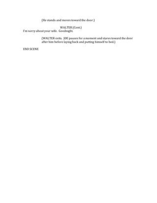 (He stands and moves toward the door.)
WALTER (Cont.)
I’m sorry about your wife. Goodnight.
(WALTER exits. JOE pauses for a moment and stares toward the door
after him before laying back and putting himself to bed.)
END SCENE
 
