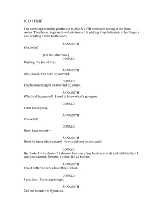 SCENE EIGHT
The scene opens in the penthouse to ANNA BETH anxiously pacing in the front
room. The phone rings and she darts toward it, picking it up delicately in her fingers
and cradling it with both hands.
ANNA BETH
Yes, hello?
(On the other line.)
DONALD
Darling, I’ve found him.
ANNA BETH
Oh, Donald. I’ve been so worried.
DONALD
You have nothing to be worried of, honey.
ANNA BETH
What’s all happened? I need to know what’s going on.
DONALD
I met his nephew.
ANNA BETH
You what?
DONALD
Now, hear me out—
ANNA BETH
Does he know who you are? How could you be so stupid!
DONALD
He thinks I’m his doctor! I showed him one of my business cards and told him that I
was Joe’s doctor. Sweetie, it’s fine! It’ll all be fine.
ANNA BETH
You’d better be sure about this, Donald.
DONALD
I am, dear. I’m acting tonight.
ANNA BETH
Call me tomorrow, if you can.
 