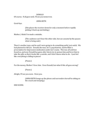 DONALD
Of course. If all goes well, I’ll see you tomorrow.
ANNA BETH
Good-bye.
(She places the receiver down for only a moment before rapidly
picking it back up and dialing.)
Mother, I think I’ve made a mistake.
(The audience can’t hear the other side, but can assume by the pauses
what is being said.)
There’s another man, and he and I were going to do something awful, just awful. We
had planned to kill Joe. Donald, the man, he’s a psychiatrist, and he filled a
prescription for depression medication under Joe’s name. This was all until Joe
found us, and now Donald has gone after him to try to poison him and force him to
take the pills so that it looks like a suicide, and I don’t know what to do. I just feel
like everything is falling to pieces!
(Pause.)
For the money, Mother! I love him. I love Donald, but what if this all goes wrong?
(Pause.)
Alright, I’ll see you soon. I love you.
(ANNA BETH hangs up the phone and surrenders herself to sitting on
the couch and weeping.)
END SCENE.
 