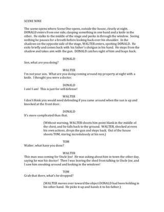 SCENE NINE
The scene opens where Scene One opens, outside the house, clearly at night.
DONALD enters from one side, clasping something in one hand and a knife in the
other. He stalks to the middle of the stage and peeks in through the window. Seeing
nothing he pauses for a breath before looking back over his shoulder. In the
shadows on the opposite side of the stage, WALTER enters, spotting DONALD. He
exits briefly and comes back with his father’s shotgun in his hand. He steps from the
shadow and takes aim with the gun. DONALD catches sight of him and leaps back.
DONALD
Son, what are you doing?
WALTER
I’m not your son. What are you doing coming around my property at night with a
knife. I thought you were a doctor.
DONALD
I am! I am! This is just for self defense!
WALTER
I don’t think you would need defending if you came around when the sun is up and
knocked at the front door.
DONALD
It’s more complicated than that.
(Without warning, WALTER shoots him point blank in the middle of
the chest, and he falls back to the ground. WALTER, shocked at even
his own actions, drops the gun and steps back. Out of the house
shoots TOM, staring incredulously at his son.)
TOM
Walter, what have you done?
WALTER
This man was coming for Uncle Joe! He was asking about him in town the other day,
saying he was his doctor! Then I was leaving the shed from talking to Uncle Joe, and
I saw him sneaking around and looking in the windows!
TOM
Grab that there, what’s he dropped?
(WALTER moves over toward the object DONALD had been holding in
his other hand. He picks it up and hands it to his father.)
 