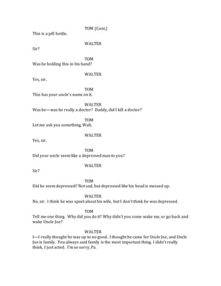 TOM (Cont.)
This is a pill bottle.
WALTER
Sir?
TOM
Was he holding this in his hand?
WALTER
Yes, sir.
TOM
This has your uncle’s name on it.
WALTER
Was he—was he really a doctor? Daddy, did I kill a doctor?
TOM
Let me ask you something, Walt.
WALTER
Yes, sir.
TOM
Did your uncle seem like a depressed man to you?
WALTER
Sir?
TOM
Did he seem depressed? Not sad, but depressed like his head is messed up.
WALTER
No, sir. I think he was upset about his wife, but I don’t think he was depressed.
TOM
Tell me one thing. Why did you do it? Why didn’t you come wake me, or go back and
wake Uncle Joe?
WALTER
I—I really thought he was up to no good. I thought he came for Uncle Joe, and Uncle
Joe is family. You always said family is the most important thing. I didn’t really
think, I just acted. I’m so sorry, Pa.
 