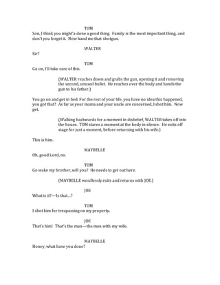 TOM
Son, I think you might’a done a good thing. Family is the most important thing, and
don’t you forget it. Now hand me that shotgun.
WALTER
Sir?
TOM
Go on, I’ll take care of this.
(WALTER reaches down and grabs the gun, opening it and removing
the second, unused bullet. He reaches over the body and hands the
gun to his father.)
You go on and get in bed. For the rest of your life, you have no idea this happened,
you got that? As far as your mama and your uncle are concerned, I shot him. Now
get.
(Walking backwards for a moment in disbelief, WALTER takes off into
the house. TOM stares a moment at the body in silence. He exits off
stage for just a moment, before returning with his wife.)
This is him.
MAYBELLE
Oh, good Lord, no.
TOM
Go wake my brother, will you? He needs to get out here.
(MAYBELLE wordlessly exits and returns with JOE.)
JOE
What is it?—Is that…?
TOM
I shot him for trespassing on my property.
JOE
That’s him! That’s the man—the man with my wife.
MAYBELLE
Honey, what have you done?
 
