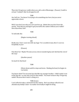 Then don’t forget your wallet when you call a cab in Mississippi. (Pauses) Could’ve
at least “realized” after he dropped us off.
TOM
Aw, hell, Joe. You know I’m trying to do something nice here, but you never
appreciate a favor.
JOE
Well, I just don’t see why you can’t just fess up. Admit that you don’t have the
money. How did you manage to get yourself to the station without your wallet?
How about that, huh?
TOM
To hell with this
(Begins running ahead)
JOE
Really nice, Tom! Leave me with my bags! For a southern man, there’s sure no
hospitality in you!
(Pauses)
Fine then! Go! Maybe I’ll come across a horse wandering by and ride that the rest of
the way!
(Another pause)
So much for that heat!
TOM
(Slows down until he stops and turns. Shaking his head, he begins to
run back.)
You know what? I’m not some hot shot like my younger brother. I didn’t make it out
to the big city—or any city at all, for that matter. You want to know why I forgot my
wallet? Because there wasn’t a thing in it.
TOM (Cont.)
I can’t afford to take a cab back from the station. But I can always afford to not
abandon my family’s land—no matter how badly it might be doing.
JOE
 