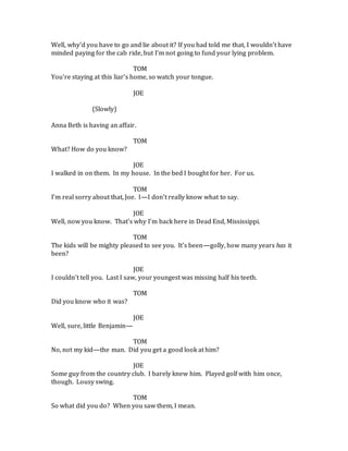 Well, why’d you have to go and lie about it? If you had told me that, I wouldn’t have
minded paying for the cab ride, but I’m not going to fund your lying problem.
TOM
You’re staying at this liar’s home, so watch your tongue.
JOE
(Slowly)
Anna Beth is having an affair.
TOM
What? How do you know?
JOE
I walked in on them. In my house. In the bed I bought for her. For us.
TOM
I’m real sorry about that, Joe. I—I don’t really know what to say.
JOE
Well, now you know. That’s why I’m back here in Dead End, Mississippi.
TOM
The kids will be mighty pleased to see you. It’s been—golly, how many years has it
been?
JOE
I couldn’t tell you. Last I saw, your youngest was missing half his teeth.
TOM
Did you know who it was?
JOE
Well, sure, little Benjamin—
TOM
No, not my kid—the man. Did you get a good look at him?
JOE
Some guy from the country club. I barely knew him. Played golf with him once,
though. Lousy swing.
TOM
So what did you do? When you saw them, I mean.
 