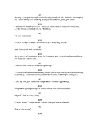 JOE
Nothing. I just grabbed my hat from the nightstand and left. She did a lot of crying,
but I could barely hear anything. It all just kind of went, quiet, you know?
TOM
I don’t know, and I hope to God I never do. If I walked in on my wife in my bed,
Lord, I’d raise some kind of hell. I’d kill him.
JOE
I’m sure you would.
TOM
So what exactly—I mean—How were they—Were they naked?
JOE
Jeez, Tom, quit it with the details.
TOM
Sorry, sorry. We’re coming up on the farm now. You can just barely see the house,
but this here’s all our land.
JOE
Looks just the same as it did fifteen years ago.
TOM
I can just barely remember scrawny, fifteen year-old you being swallowed carrying
bales of hay. You never were cut out for farm work, and then you were gone.
JOE
I held my own, you just never accepted that I wanted bigger things.
TOM
Still got the apples growing out behind where your room used to be.
JOE
Oh yeah? How are they doing?
TOM
Crispest apples I’ve ever tasted. Apples, oranges, lemons, cherries.
JOE
How are the crops?
TOM
 