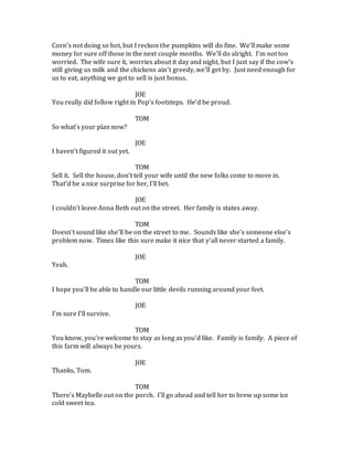 Corn’s not doing so hot, but I reckon the pumpkins will do fine. We’ll make some
money for sure off those in the next couple months. We’ll do alright. I’m not too
worried. The wife sure it, worries about it day and night, but I just say if the cow’s
still giving us milk and the chickens ain’t greedy, we’ll get by. Just need enough for
us to eat, anything we got to sell is just bonus.
JOE
You really did follow right in Pop’s footsteps. He’d be proud.
TOM
So what’s your plan now?
JOE
I haven’t figured it out yet.
TOM
Sell it. Sell the house, don’t tell your wife until the new folks come to move in.
That’d be a nice surprise for her, I’ll bet.
JOE
I couldn’t leave Anna Beth out on the street. Her family is states away.
TOM
Doesn’t sound like she’ll be on the street to me. Sounds like she’s someone else’s
problem now. Times like this sure make it nice that y’all never started a family.
JOE
Yeah.
TOM
I hope you’ll be able to handle our little devils running around your feet.
JOE
I’m sure I’ll survive.
TOM
You know, you’re welcome to stay as long as you’d like. Family is family. A piece of
this farm will always be yours.
JOE
Thanks, Tom.
TOM
There’s Maybelle out on the porch. I’ll go ahead and tell her to brew up some ice
cold sweet tea.
 