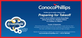Invites you to enter a team in the 
Preparing for Takeoff 
event in aid of children’s charity Dreamflight 
taking seriously ill or disabled children 
on a holiday of a lifetime 
Tuesday 18 September 
Networking dinner party event with live music at London Zoo from 6pm 
Preceded by aircraft building and flying competition at Brooklands Museum 
from 9am with British Airways pilots and flight simulator 
Spaces are very limited so register your interest at your soonest convenience 
rsvp.london@conocophillips.com or +44 20 7408 6922 
