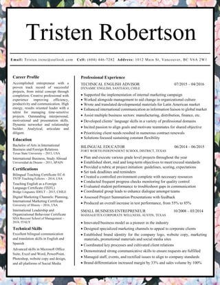 Tristen Robertson
Email: Tristen.irene@outlook.com Cell: (604) 446-7282 Address: 1012 Main St, Vancouver, BC V6A 2W1
Career Profile
Accomplished entrepreneur with a
proven track record of successful
projects, from initial concept through
completion. Creative professional with
experience improving efficiency,
productivity and communication. High
energy, results oriented leader with a
talent for managing time-sensitive
projects. Outstanding interpersonal,
motivational and presentation skills.
Dynamic networker and relationship
builder. Analytical, articulate and
diligent.
Education
Bachelor of Arts in International
Business and Foreign Relations
Texas State University – 2013, USA
International Business, Study Abroad
Universidad de Deusto – 2011, SPAIN
Certifications
Bilingual Teaching Certificate EC-6
TNTP Teaching Fellows – 2014, USA
Teaching English as a Foreign
Language Certificate (TEFL)
Bridge Linguatec IDELT – 2015, CHILE
Digital Marketing Channels: Planning,
International Marketing Certificate
University of Illinois – 2016, USA
International Leadership and
Organizational Behaviour Certificate
SDA Bocconi School of Management –
2016, ITALY
Technical Skills
Excellent bilingual communication
and translation skills in English and
Spanish
Advanced skills in Microsoft Office
Suite, Excel and Word, PowerPoint,
Photoshop, website copy and design,
and all platforms of Social Media
Professional Experience
TECHNICAL ENGLISH ADVISOR 07/2015 – 04/2016
DYNAMIC ENGLISH, SANTIAGO, CHILE
 Supported the implementation of internal marketing campaign
 Worked alongside management to aid change in organizational culture
 Wrote and translated developmental materials for Latin American market
 Enhanced international communication as information liaison to global market
 Assist multiple business sectors: manufacturing, distribution, finance, etc.
 Developed clients’ language skills in a variety of professional domains
 Incited passion to align goals and motivate teammates for shared objective
 Prioritizing client needs resulted in numerous contract renewals
 Solutions focused sustaining constant flexibility
BILINGUAL EDUCATOR 06/2014 – 06/2015
FORT WORTH INDEPENDENT SCHOOL DISTRICT, TEXAS
 Plan and execute various grade level projects throughout the year
 Established short, mid and long-term objectives to meet/exceed standards
 Provided a rubric at project initiation: guidelines, scoring, expectations
 Set task deadlines and reminders
 Created a controlled environment complete with necessary resources
 Conducted frequent progress checks monitoring for quality control
 Evaluated student performance to troubleshoot gaps in communication
 Coordinated group leads to enhance dialogue amongst teams
 Assessed Project Summation Presentations with feedback
 Produced an overall increase in test performance, from 55% to 85%
SMALL BUSINESS ENTREPRENEUR 10/2008 – 03/2014
MASSAGETEX CORPORATE WELLNESS, AUSTIN, TEXAS
 Innovated business model as a pioneer in the industry
 Designed specialized marketing channels to appeal to corporate clients
 Established brand identity for the company logo, website copy, marketing
materials, promotional materials and social media sites
 Coordinated key processes and cultivated client relations
 Demonstrated strong communicative skills to ensure requests are fulfilled
 Managed staff, events, and rectified issues to align to company standards
 Brand differentiation increased margin by 33% and sales volume by 100%
 