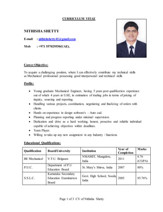 Page 1 of 3 CV of Nithisha Shetty
CURRICULUM VITAE
NITHISHA SHETTY
E-mail : nithishshetty41@gmail.com
Mob : +971 557029550(UAE),
Career Objective:
To acquire a challenging position, where I can effectively contribute my technical skills
as Mechanical professional possessing good interpersonal and technical skills
Profile:
 Young graduate Mechanical Engineer, having 5 years post qualification experience
out of which 4 years in UAE, in estimation of trading jobs in terms of pricing of
inquiry, sourcing and reporting.
 Handling various projects, coordination, negotiating and finalizing of orders with
clients.
 Hands on experience in design software's – Auto cad.
 Planning and progress reporting under minimal supervision.
 Dedication and drive as a hard working, honest, proactive and reliable individual
capable of achieving objectives within deadlines.
 Team Player.
 Willing to take up any new assignment in any Industry / functions
Educational Qualifications:
Qualification Board/University Institution
Year of
Completion
Marks
BE Mechanical V.T.U. Belgaum
NMAMIT, Mangalore,
India
2011
8.76
(CGPA)
P.U.C.
Department of P.U
Education Board
St. Mary’s Shirva, India 2007 80%
S.S.L.C.
Karnataka Secondary
Education Examination
Board
Govt. High School, Sooda,
India
2005 85.76%
 