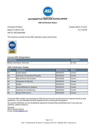 Current ASE Designations
Certificates Test Series
Master Automobile Technician A: Auto
ASE Certification Details
Test Description Expiration Date Status
A1 Engine Repair 06/30/2019 Current
A2 Automatic Transmission/Transaxle 06/30/2020 Current
A3 Manual Drive Train & Axles 06/30/2020 Current
A4 Suspension & Steering 06/30/2019 Current
A5 Brakes 06/30/2019 Current
A6 Electrical/Electronic Systems 06/30/2019 Current
A7 Heating & Air Conditioning 06/30/2020 Current
A8 Engine Performance 06/30/2020 Current
To become ASE certified, you must pass an ASE test and have the required amount of relevant hands-on work
experience. You can download the Work Experience Form at www.ase.com/expform.
Any expired certification can be reinstated by taking the corresponding recertification test. If you have any
questions, please contact us.
Sincerely,
ASE Customer Service
E-mail: contactus@ase.com
This individual currently has the ASE certification status shown below:
Page 1 of 2
ASE • 101 Blue Seal Dr. SE, Suite 101, Leesburg, VA 20175 • 1-888-ASE-TEST • www.ase.com
Christopher M Weiss
Batavia, IL 60510-1344
ASE Certification Status
ASE ID: ASE-5469-0985
Created: March 18, 2015
12:11:09 PM
 