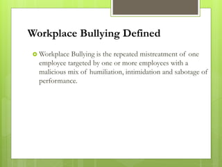 Workplace Bullying Defined
 Workplace Bullying is the repeated mistreatment of one
employee targeted by one or more employees with a
malicious mix of humiliation, intimidation and sabotage of
performance.
 