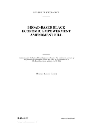 REPUBLIC OF SOUTH AFRICA 
BROAD-BASED BLACK 
ECONOMIC EMPOWERMENT 
AMENDMENT BILL 
(As introduced in the National Assembly (proposed section 75); explanatory summary of 
Bill published in Government Gazette No. 35907 of 23 November 2012) 
(The English text is the offıcial text of the Bill) 
(MINISTER OF TRADE AND INDUSTRY) 
[B 42—2012] ISBN 978-1-4850-0058-7 
No. of copies printed .................................... 1 800 
 