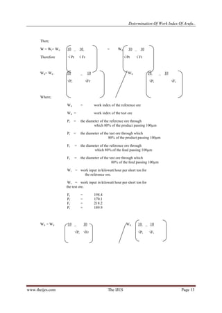 Determination Of Work Index Of Arufu..
www.theijes.com The IJES Page 13
Then;
W = Wt= Wir 10 _ 10 = Wit 10 _ 10
Therefore √ Pr √ Fr √ Pt √ Ft
Wit= Wir 10 _ 10 Wit 10 _ 10
√Pr √Fr √Pt √Ft
Where;
Wir = work index of the reference ore
Wit = work index of the test ore
Pr = the diameter of the reference ore through
which 80% of the product passing 100µm
Pt = the diameter of the test ore through which
80% of the product passing 100µm
Fr = the diameter of the reference ore through
which 80% of the feed passing 100µm
Ft = the diameter of the test ore through which
80% of the feed passing 100µm
Wr = work input in kilowatt hour per short ton for
the reference ore.
Wt = work input in kilowatt hour per short ton for
the test ore.
Ft = 198.4
Pt = 170.1
Fr = 218.2
Pr = 189.9
Wit = Wir 10 _ 10 Wit 10 _ 10
√Pr √Fr √Pt √Ft
 