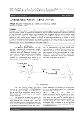 Mabrouka AL-Shebany et al. Int. Journal of Engineering Research and Applications
ISSN : 2248-9622, Vol. 4, Issue 2( Version 1), February 2014, pp.07-12

RESEARCH ARTICLE

www.ijera.com

OPEN ACCESS

Artificial Neural Network : A Brief Overview
Magdi Zakaria, Mabrouka AL-Shebany, Shahenda Sarhan
Sirte University SIRTE, LIBYA

Abstract
Artificial Neural Network (ANN) is an information processing paradigm that is inspired by the way biological
nervous systems, such as the brain, process information. The key element of this paradigm is the novel structure
of the information processing system. Neural networks, have remarkable ability to derive meaning from
complicated or imprecise data, can be used to extract patterns and detect trends that are too complex to be
noticed by either humans or other computer techniques. A trained neural network can be thought of as an
"expert" in the category of information it has been given to analyze. This expert can then be used to provide
projections given new situations of interest and answer "what if" questions. so in this paper we tried to introduce
a brief overview of ANN to help researchers in their way throw ANN.

I.

Introduction

An Artificial Neural networks are very
powerful brain-inspired computational models.
Which have been employed in various areas such as
computing, medicine, engineering, economics, and
many others.An artificial neural network is based on
the optimization theory. An Artificial Neural
Network is a computational model inspired in the
functioning of the human brain. It is composed by a

set of artificial neurons (known as processing units)
that are interconnected with other neuron these
neurons depend on weights of the neural network. As
The word network in Neural Network refers to the
interconnection between neurons present in various
layers of a system. These weights represent the
connections between the neurons which determine
the impact of one neuron on another[1].

Fig. 1. Natural neuron
The first artificial neuron was firstly
proposed in a formal model in 1943 by McCulloch
and Pitts. They proved that this model of neuron was
able to perform any computable function using a
finite number of artificial neurons and synaptic
weights adjustable.
The neurons in the input layer receive the
data and transfer them to neurons in the first hidden
layer through the weighted links. Data are
mathematically processed and transferred the result
to the neurons in the next layer. The network’s output
is provided by the neurons in the last layer. The j-th
www.ijera.com

neuron in a hidden layer processes the incoming data
(xi) by: (i) calculating the weighted sum and adding a
“bias” term (θj) according to:
𝑚
𝑛𝑒𝑡 𝑗 = 𝑖=1 𝑥 𝑖 ∗ 𝑤 𝑖𝑗 + 𝜃𝑗
𝑗 = (1, 2, 3, 𝑛)
[2]
neural networks are capable of adaptation to given
data; neural networks are capable of generalization
even when the input data set contains noise or
missing values (trained network has the capability of
correctly filling the value without affecting the
prediction); neural networks act as an universal
approximation for an arbitrary continuous function
with arbitrary precision.
7|P age

 