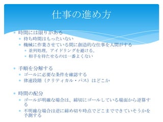  時間には限りがある
 待ち時間はもったいない
 機械に作業させている間に創造的な仕事を人間がする
 並列処理。アイドリングを避ける。
 相手を待たせるのは一番よくない
 手順を分解する
 ゴールに必要な条件を確認する
 律速段階（クリティカル・パス）はどこか
 時間の配分
 ゴールが明確な場合は、締切にゴールしている場面から逆算する
 不明確な場合は逆に締め切り時点でどこまでできていそうかを予測
する
仕事の進め方
 