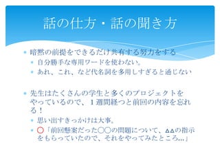  暗黙の前提をできるだけ共有する努力をする
 自分勝手な専用ワードを使わない。
 あれ、これ、など代名詞を多用しすぎると通じない
 先生はたくさんの学生と多くのプロジェクトをやっている
ので、１週間経つと前回の内容を忘れる！
 思い出すきっかけは大事。
 ◯「前回懸案だった◯◯の問題について、△△の指示を
もらっていたので、それをやってみたところ…」
話の仕方・話の聞き方
 