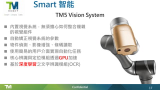 Confidential
Smart 智能
TM5 Vision System
n 內置視覺系統，無須擔心如何整合複雜
的視覺組件
n 自動矯正視覺系統的參數
n 物件偵測、影像增強、條碼讀取
n 使用簡易的用戶介面實現自動化任務
n 核心辨識與定位模組透過GPU加速
n 基於深度學習之文字辨識模組(OCR)
17
 