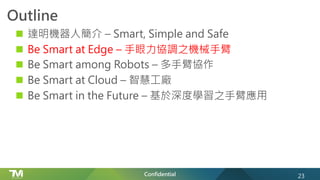 Confidential
Outline
n 達明機器人簡介 – Smart, Simple and Safe
n Be Smart at Edge – 手眼力協調之機械手臂
n Be Smart among Robots – 多手臂協作
n Be Smart at Cloud – 智慧工廠
n Be Smart in the Future – 基於深度學習之手臂應用
23
 