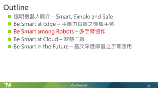 Confidential
Outline
n 達明機器人簡介 – Smart, Simple and Safe
n Be Smart at Edge – 手眼力協調之機械手臂
n Be Smart among Robots – 多手臂協作
n Be Smart at Cloud – 智慧工廠
n Be Smart in the Future – 基於深度學習之手臂應用
25
 